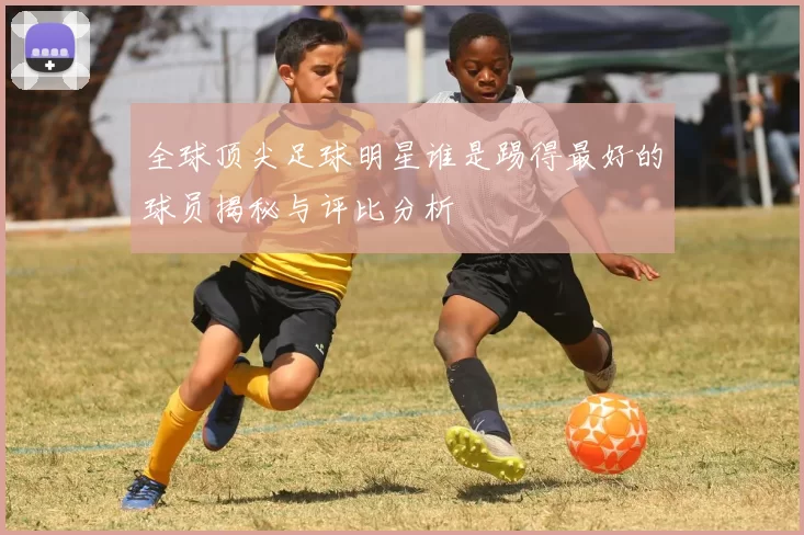 全球顶尖足球明星谁是踢得最好的球员揭秘与评比分析