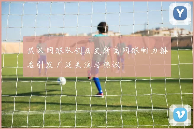 武汉网球队创历史新高网球耐力排名引发广泛关注与热议