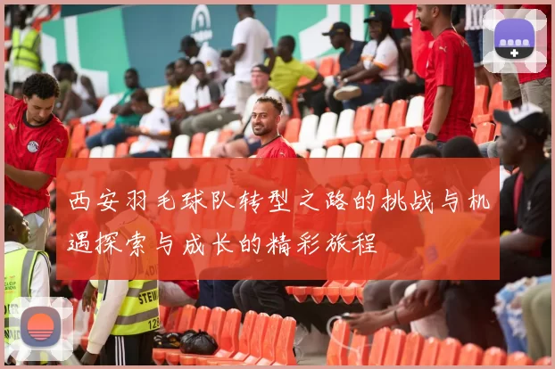 西安羽毛球队转型之路的挑战与机遇探索与成长的精彩旅程