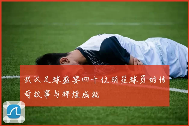 武汉足球盛宴四十位明星球员的传奇故事与辉煌成就