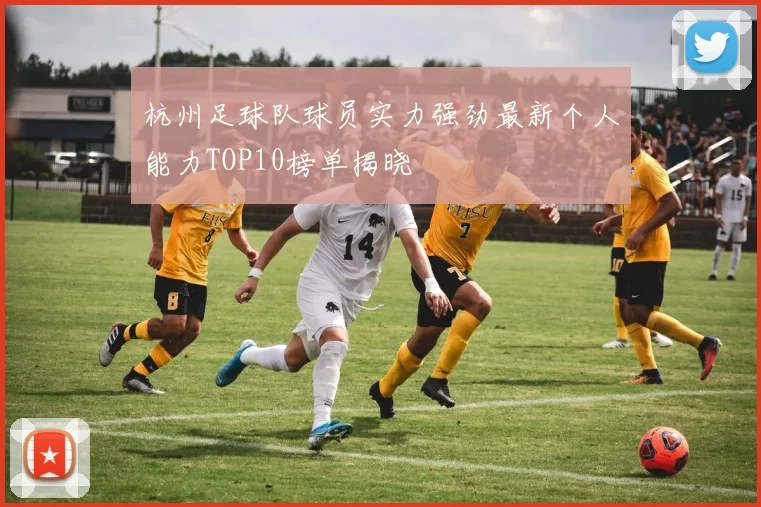 杭州足球队球员实力强劲最新个人能力TOP10榜单揭晓