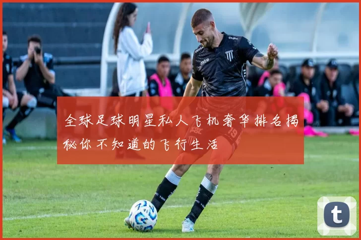 全球足球明星私人飞机奢华排名揭秘你不知道的飞行生活