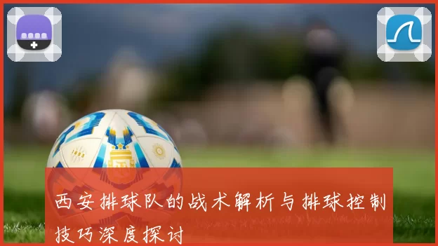 西安排球队的战术解析与排球控制技巧深度探讨