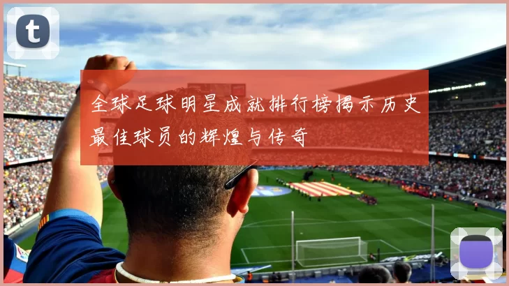 全球足球明星成就排行榜揭示历史最佳球员的辉煌与传奇