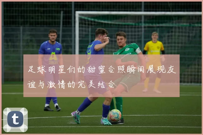 足球明星们的甜蜜合照瞬间展现友谊与激情的完美结合