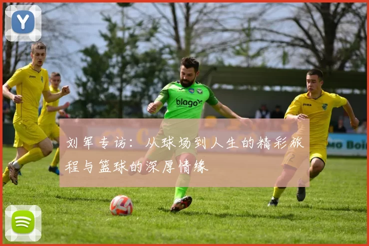 刘军专访：从球场到人生的精彩旅程与篮球的深厚情缘