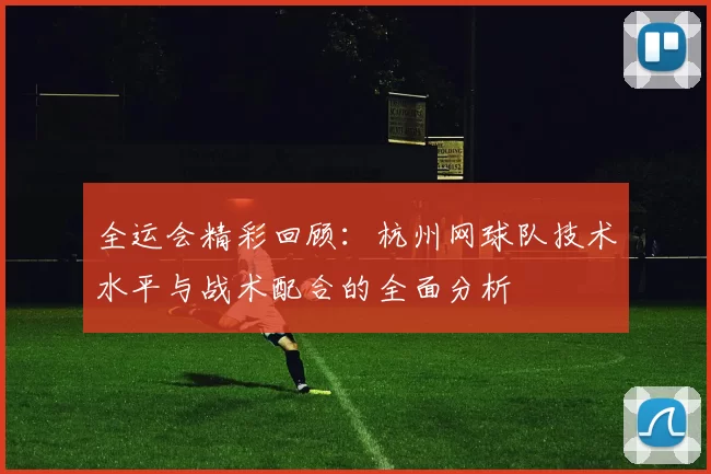 全运会精彩回顾：杭州网球队技术水平与战术配合的全面分析